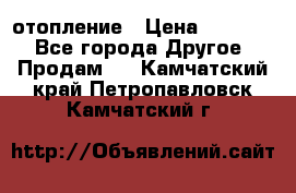 отопление › Цена ­ 50 000 - Все города Другое » Продам   . Камчатский край,Петропавловск-Камчатский г.